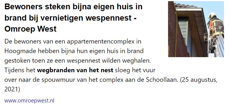 Bewoners steken bijna eigen huis in brand bij vernietigen wespennest - Omroep West

De bewoners van een appartementencomplex in Hoogmade hebben bijna hun eigen huis in brand gestoken toen ze een wespennest wilden weghalen. Tijdens het wegbranden van het nest sloeg het vuur over naar de spouwmuur van het complex aan de Schoollaan. (25 augustus, 2021)