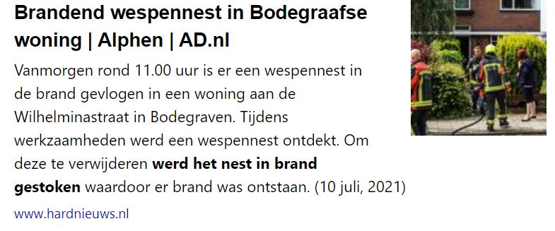 Brandend wespennest in Bodegraafse woning | Alphen | AD.nl

Vanmorgen rond 11.00 uur is er een wespennest in de brand gevlogen in een woning aan de
Wilhelminastraat in Bodegraven. Tijdens werkzaamheden werd een wespennest ontdekt. Om deze te verwijderen werd het nest in brand
gestoken waardoor er brand was ontstaan. (10 juli, 2021)

www.hardnieuws.nl