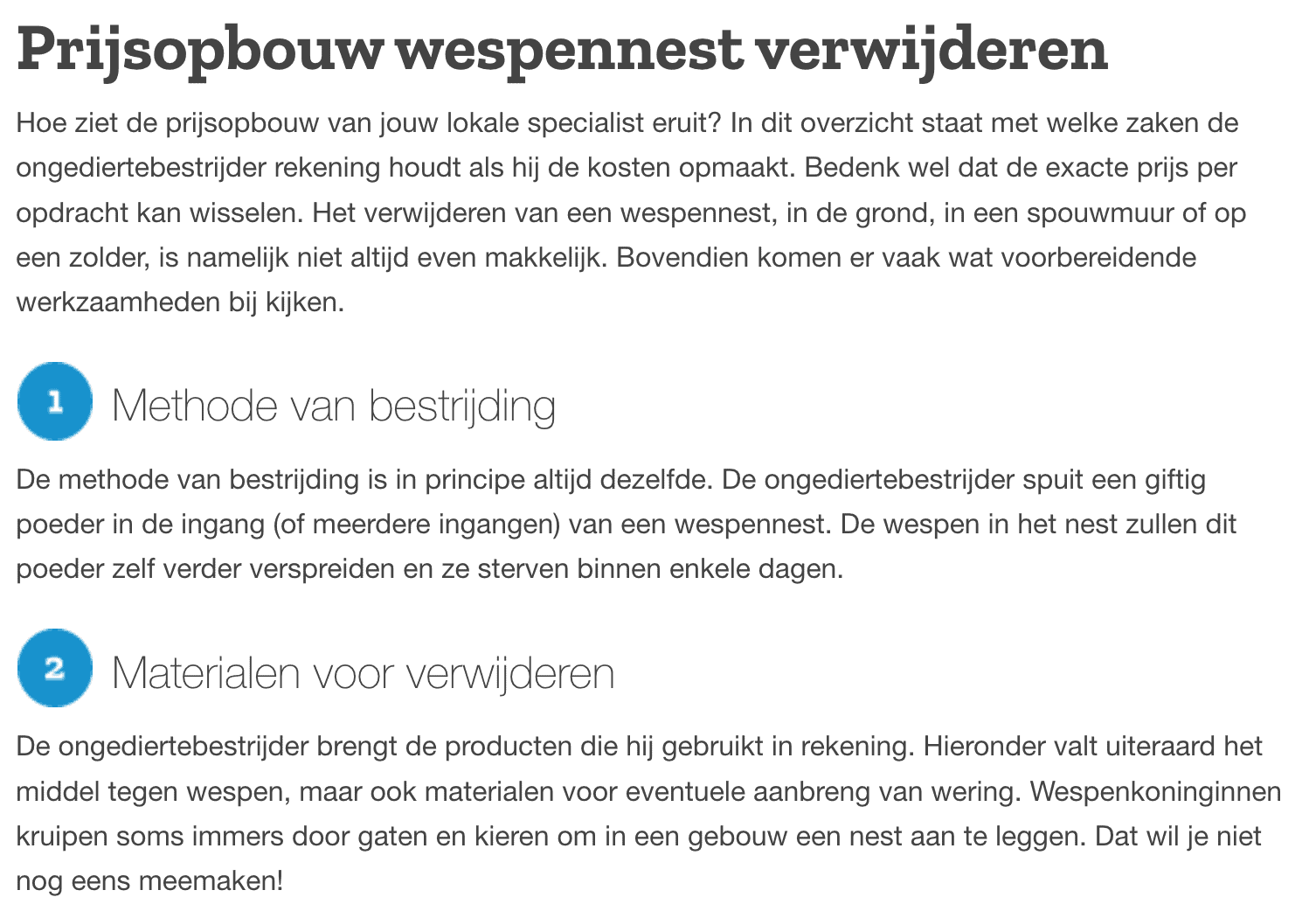 Prijsopbouw wespennest verwijderen
Hoe ziet de prijsopbouw van jouw lokale specialist eruit? In dit overzicht staat met welke zaken de ongediertebestrijder rekening houdt als hij de kosten opmaakt. Bedenk wel dat de exacte prijs per opdracht kan wisselen. Het verwijderen van een wespennest, in de grond, in een spouwmuur of op een zolder, is namelijk niet altijd even makkelijk. Bovendien komen er vaak wat voorbereidende werkzaamheden bij kijken.
Methode van bestrijding
De methode van bestrijding is in principe altijd dezelfde. De ongediertebestrijder spuit een giftig poeder in de ingang (of meerdere ingangen) van een wespennest. De wespen in het nest zullen dit poeder zelf verder verspreiden en ze sterven binnen enkele dagen.
Materialen voor verwijderen
De ongediertebestrijder brengt de producten die hij gebruikt in rekening. Hieronder valt uiteraard het middel tegen wespen, maar ook materialen voor eventuele aanbreng van wering. Wespenkoninginnen kruipen soms immers door gaten en kieren om in een gebouw een nest aan te leggen. Dat wil je niet nog eens meemaken!