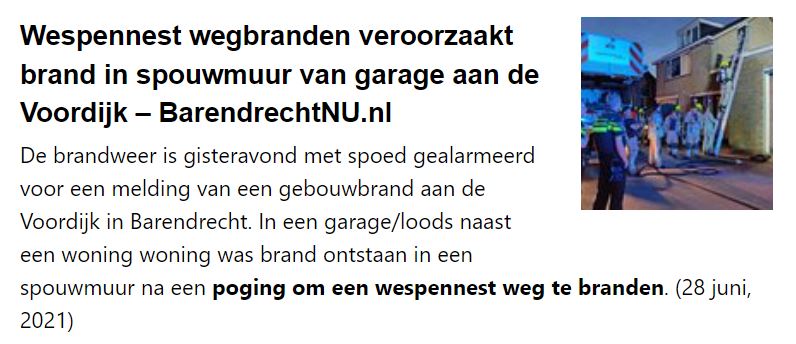 Wespennest wegbranden veroorzaakt brand in spouwmuur van garage aan de Voordijk - BarendrechtNU.nl

De brandweer is gisteravond met spoed gealarmeerd voor een melding van een gebouwbrand aan de Voordijk in Barendrecht. In een garage/loods naast een woning woning was brand ontstaan in een spouwmuur na een poging om een wespennest weg te branden. (28 juni, 2021)