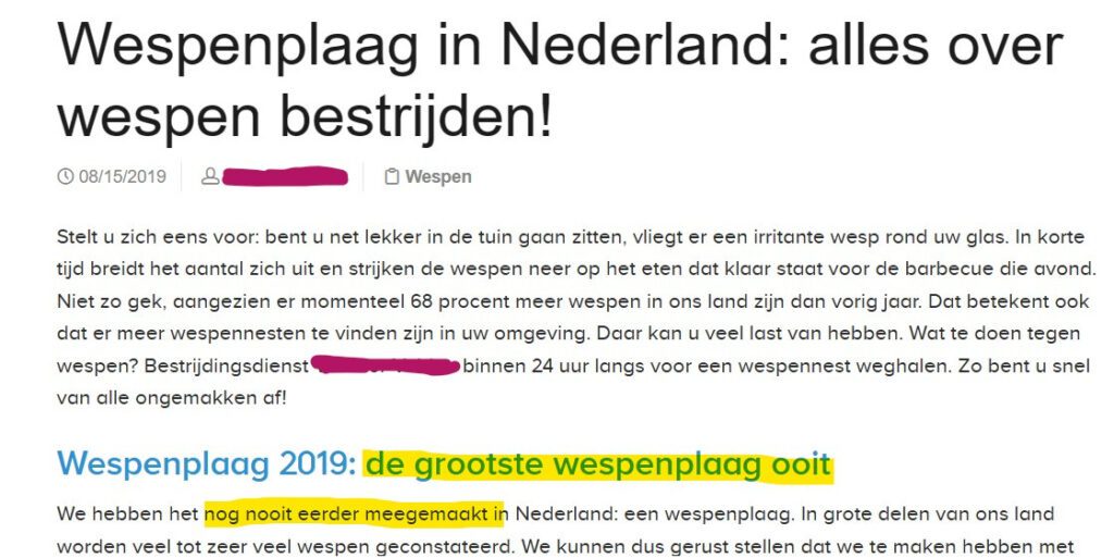 "Wespenplaag in Nederland: alles over wespen bestrijden!
08/15/2019

Stelt u zich eens voor: bent u net lekker in de tuin gaan zitten, vliegt er een irritante wesp rond uw glas. In korte tijd breidt het aantal zich uit en strijken de wespen neer op het eten dat klaar staat voor de barbecue die avond. Niet zo gek, aangezien er momenteel 68 procent meer wespen in ons land zijn dan vorig jaar. Dat betekent ook dat er meer wespennesten te vinden zijn in uw omgeving. Daar kan u veel last van hebben. Wat te doen tegen wespen? Bestrijdingsdienst van alle ongemakken af! binnen 24 uur langs voor een wespennest weghalen. Zo bent u snel
Wespenplaag 2019: de grootste wespenplaag ooit
We hebben het nog nooit eerder meegemaakt in Nederland: een wespenplaag. In grote delen van ons land worden veel tot zeer veel wespen geconstateerd. We kunnen dus gerust stellen dat we te maken hebben met (...)"

In deze tekst is de koptekst 'de grootste wespenplaag ooit' geel gearceerd, net als de tekst 'nog nooit eerder meegemaakt' daaronder.
